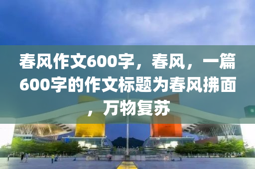 春风作文600字，春风，一篇600字的作文标题为春风拂面，万物复苏