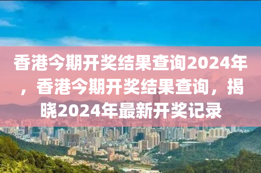 香港今期开奖结果查询2024年，香港今期开奖结果查询，揭晓2024年最新开奖记录今晚必出三肖2025_2025新澳门精准免费提供·精确判断