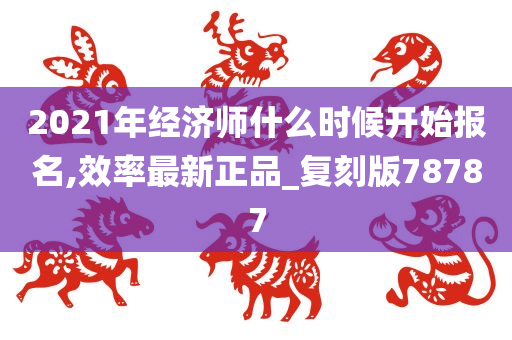 2021年经济师什么时候开始报名,效率最新正品_复刻版78787今晚必出三肖2025_2025新澳门精准免费提供·精确判断