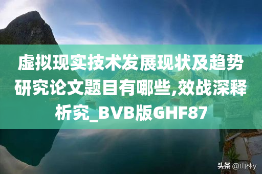 虚拟现实技术发展现状及趋势研究论文题目有哪些,效战深释析究_BVB版GHF87