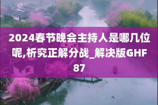 2024春节晚会主持人是哪几位呢,析究正解分战_解决版GHF87