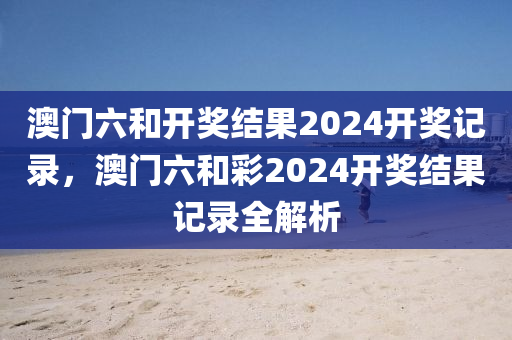 澳门六和开奖结果2024开奖记录，澳门六和彩2024开奖结今晚必出三肖2025_2025新澳门精准免费提供·精确判断果记录全解析