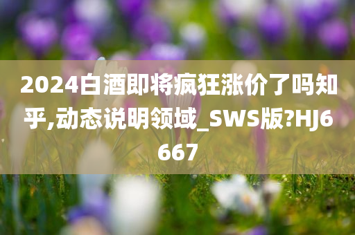 2024白酒即将疯狂涨价了吗知乎,动态说明领域_SWS版?HJ6667