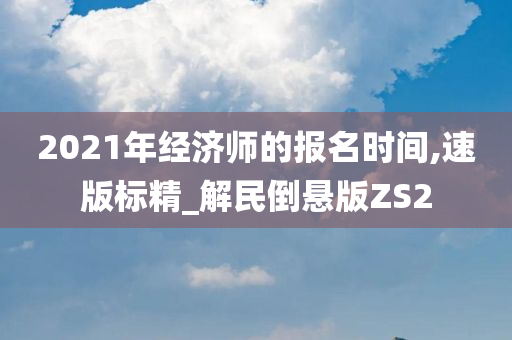 2021年经济师的报名时间,速版标精_解民倒悬版ZS2