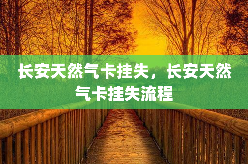 长安天然气卡挂失，长安天然气卡挂失流程今晚必出三肖2025_2025新澳门精准免费提供·精确判断