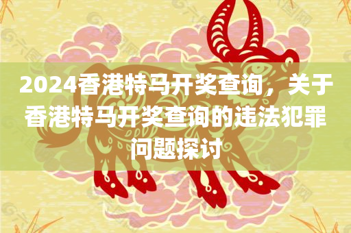 2024香港特马开奖查询，关于香港特马开奖查询的违法犯罪问题探讨