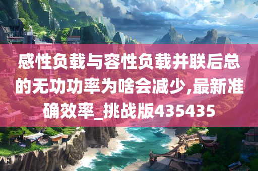 感性负载与容性负载并联后总的无功功率为啥会减少,最新准确效率_挑战版435435