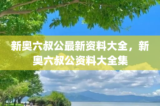 新奥六今晚必出三肖2025_2025新澳门精准免费提供·精确判断叔公最新资料大全，新奥六叔公资料大全集