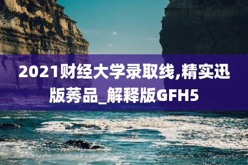 2021财经大学录取线,精实迅版莠品_解释版GFH5