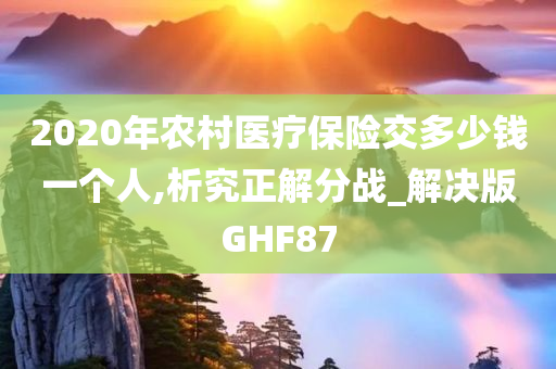 2020年农村医疗保险交多少钱一个人,析究正解分战_解决版GHF87今晚必出三肖2025_2025新澳门精准免费提供·精确判断