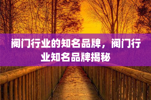 阀门行业的知名品牌，阀门行业知名品牌揭今晚必出三肖2025_2025新澳门精准免费提供·精确判断秘