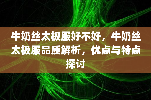 牛奶丝太极服好不好，牛奶丝太极服品质解析，优点与特点探讨今晚必出三肖2025_2025新澳门精准免费提供·精确判断