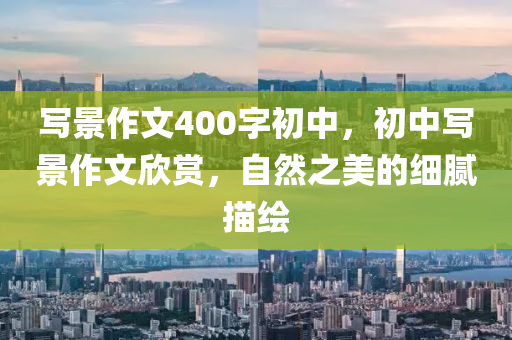 写景作文400字初中，初中写景作文欣赏，自然之美的细腻描绘今晚必出三肖2025_2025新澳门精准免费提供·精确判断