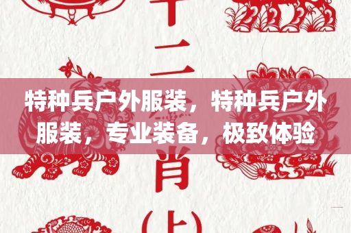 特种兵户外服装，特种兵户外服装今晚必出三肖2025_2025新澳门精准免费提供·精确判断，专业装备，极致体验
