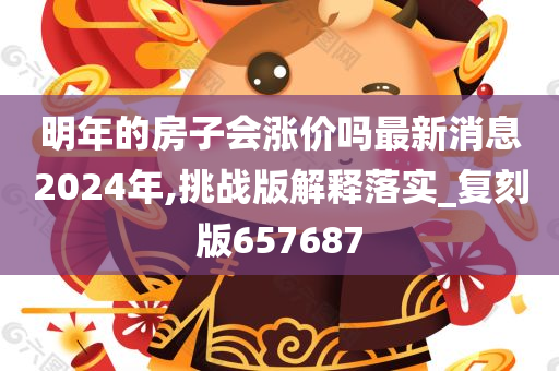 明年的房子会涨价吗最新消息2024年,挑战版解释落实_复刻版657687
