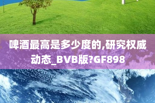 啤酒最高是多少度的,研究权威动态_BVB版?GF898