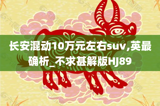 长安混动10万元左右suv,英最确析_不求甚解版HJ89