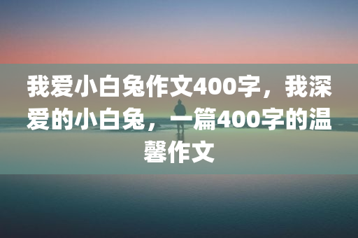 我爱小白兔作文400字，我深爱的小白兔，一篇400字的温馨作文今晚必出三肖2025_2025新澳门精准免费提供·精确判断