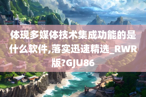 体现多媒体技术集成功能的是什么软件,落实迅速精选_RWR版?GJU86