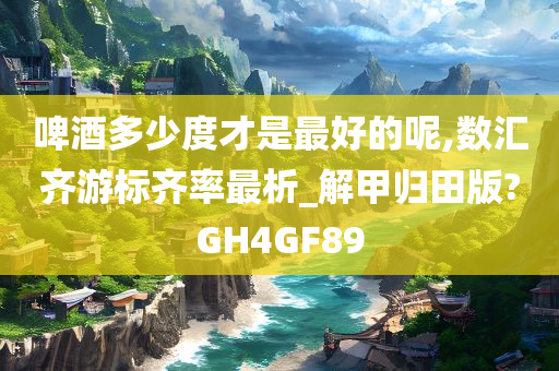 啤酒多少度才是最好的呢,数汇齐游标齐率最析_解甲归田版?GH4GF89