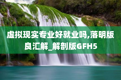 虚拟现实专业好就业吗,落明版良汇解_解剖版GFH5今晚必出三肖2025_2025新澳门精准免费提供·精确判断