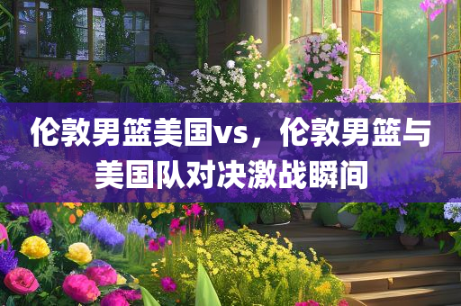 伦敦男篮美国vs，伦敦男篮与美国队对决激战瞬间今晚必出三肖2025_2025新澳门精准免费提供·精确判断