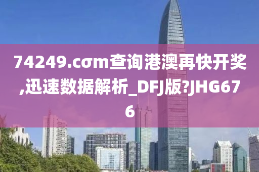 74249.cσm查询港澳再快开奖,迅速数据解析_DFJ版?JHG676