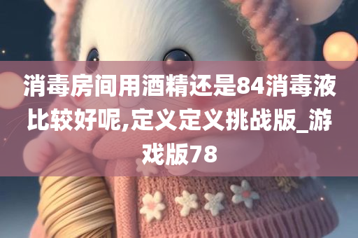 消毒房间用酒精还是84消毒液比较好呢,定义定义挑战版_游戏版78