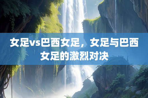 女足vs巴西女足，女足与巴西女足的激烈对决