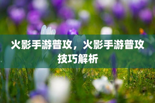 火影手游普攻，火影手游普攻技巧解析