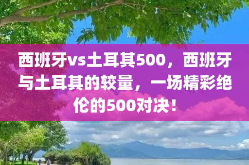 西班牙vs土耳其500，西班牙与土耳其的较量，一场精彩绝伦的500对决！今晚必出三肖2025_2025新澳门精准免费提供·精确判断