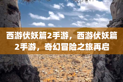 西游伏妖篇2手游，西游伏妖篇2手游，奇幻冒险之旅再启
