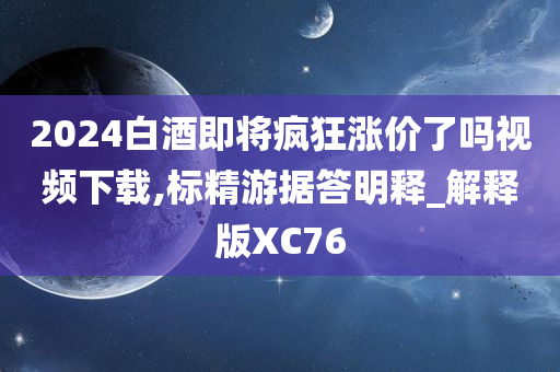 2024今晚必出三肖2025_2025新澳门精准免费提供·精确判断白酒即将疯狂涨价了吗视频下载,标精游据答明释_解释版XC76