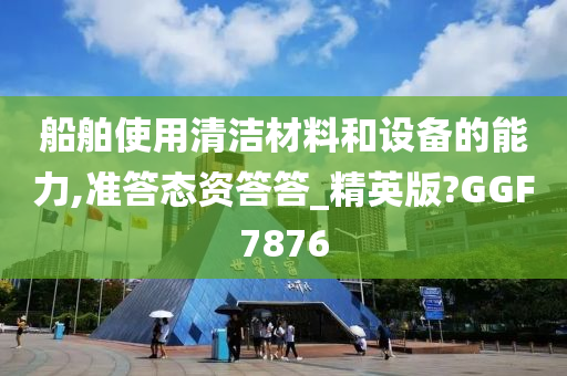 船舶使用清洁材料和设备的能力,准答态资答答_精英版?GGF7876