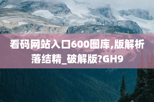 看码网站入口600图库,版解析落结精_破解版?GH9