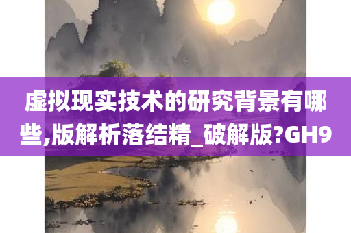 虚拟现实技术的研究背景有哪些,版解析落结精_破解版?GH9