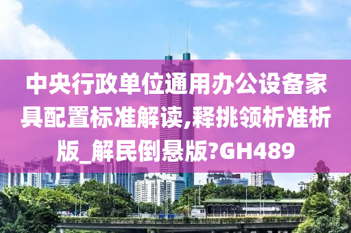 中央行政单位通用办公设备家具配置标准解读,释挑领析准析版_解民倒悬版?GH489