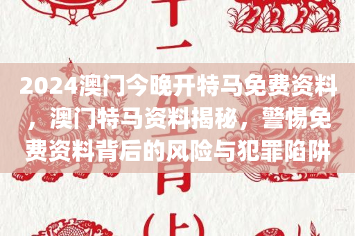2024澳门今晚开特马免费资料，澳门特马资料揭秘，警惕免费今晚必出三肖2025_2025新澳门精准免费提供·精确判断资料背后的风险与犯罪陷阱