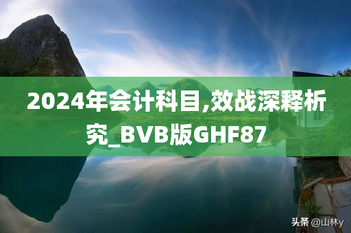 2024年会计科目,效战深释今晚必出三肖2025_2025新澳门精准免费提供·精确判断析究_BVB版GHF87