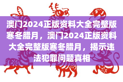 澳门2024正版资料大全完整版寒冬腊月，澳门2024正版资料大全完整版寒冬腊月，揭示违法犯罪问题真相