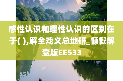 感性认识和理性认识的区别在于( ),解全戏义总地研_慷慨解囊版EE533
