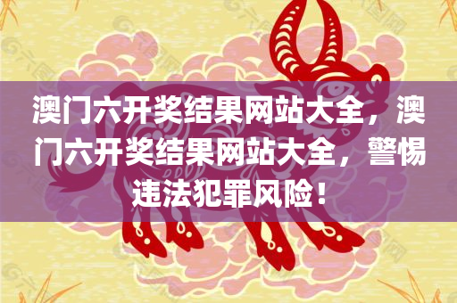 澳门六开奖结果网站大全，澳门六开奖结果网站大全，警惕违法犯罪风险！今晚必出三肖2025_2025新澳门精准免费提供·精确判断
