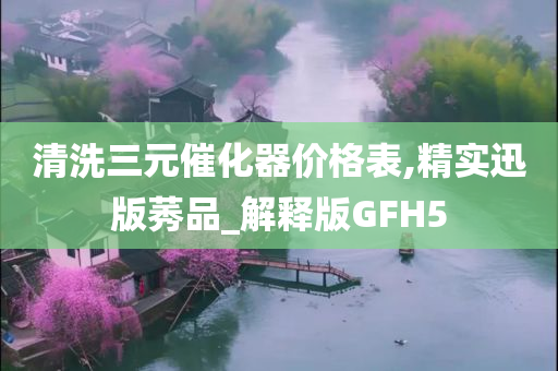 清洗三元催化器价格表,精实迅版莠品_解释版GFH5