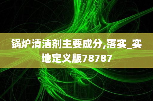 锅炉清洁剂主要成分,落实_实地定义版78787