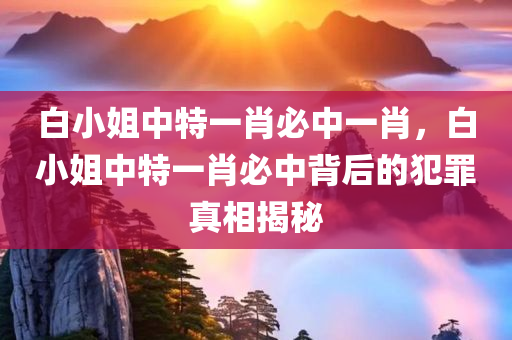 白小姐中特一肖必中一肖，白小姐中特一肖必中背后的犯罪真相今晚必出三肖2025_2025新澳门精准免费提供·精确判断揭秘
