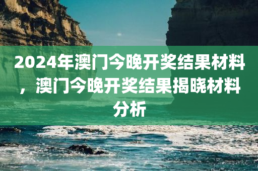 2024年澳门今晚开奖结果材料，澳门今晚开奖结果揭晓材料分析今晚必出三肖2025_2025新澳门精准免费提供·精确判断