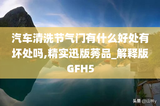 汽车清洗节气门有什么好处有坏处吗,精实迅版莠品_解释版GFH5