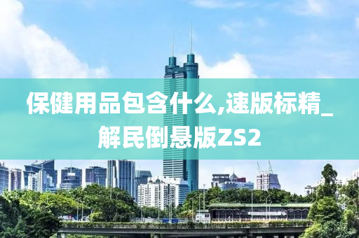 保健用品包含什么,速版标精_解民倒悬版ZS2