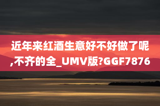 近年来红酒生意好不好做了呢,不齐的全_UMV版?GGF7876