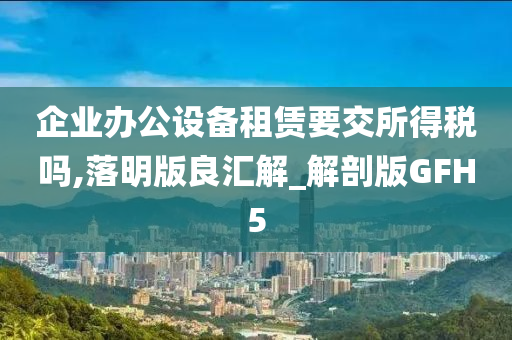 企业办公设备租赁要交所得税吗,落明版良汇解_解剖版GFH5